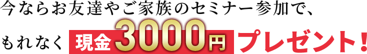 今ならお友達やご家族のセミナー参加で、もれなく現金3,000円プレゼント！