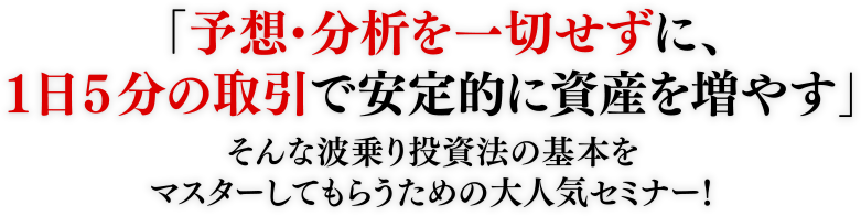 「予想・分析を一切せずに、1日5分の取引で安定的に資産を増やす」そんな波乗り投資法の基本をマスターしてもらうための大人気セミナー!