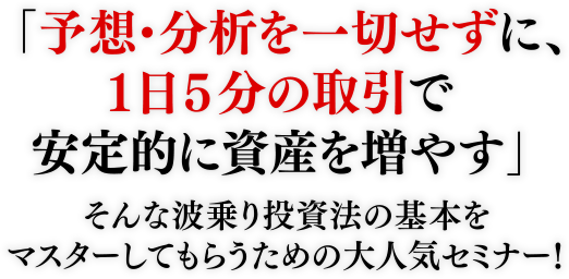 「予想・分析を一切せずに、1日5分の取引で安定的に資産を増やす」そんな波乗り投資法の基本をマスターしてもらうための大人気セミナー!