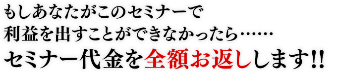 もしあなたがこのセミナーで利益を出すことができなかったら…セミナー代金を全額お返しします！！