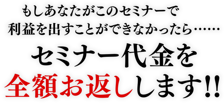 もしあなたがこのセミナーで利益を出すことができなかったら…セミナー代金を全額お返しします！！
