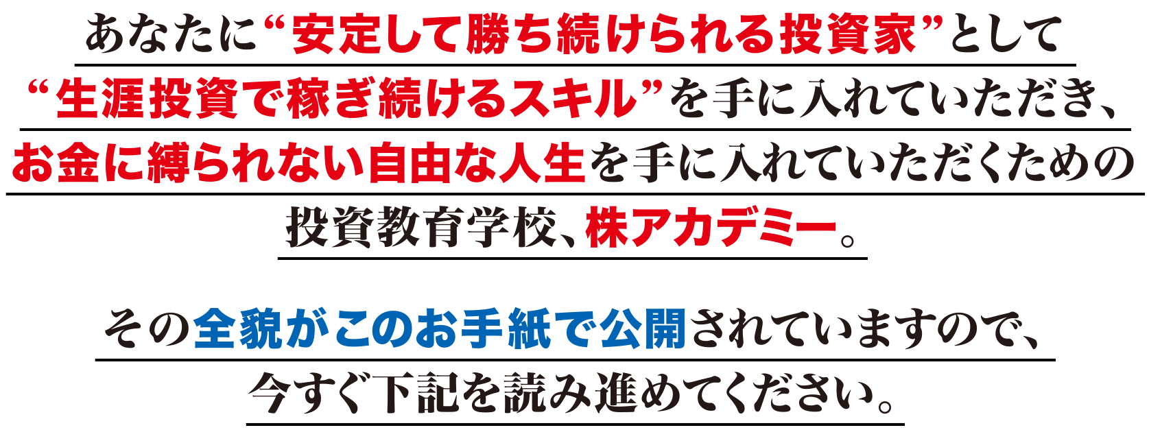 あなたに“安定して勝ち続けられる投資家”として“生涯投資で稼ぎ続けるスキル”を手に入れていただき、お金に縛られない自由な人生を手に入れていただくための投資教育学校、株アカデミー。その全貌がこのお手紙で公開されていますので、今すぐ下記を読み進めてください。