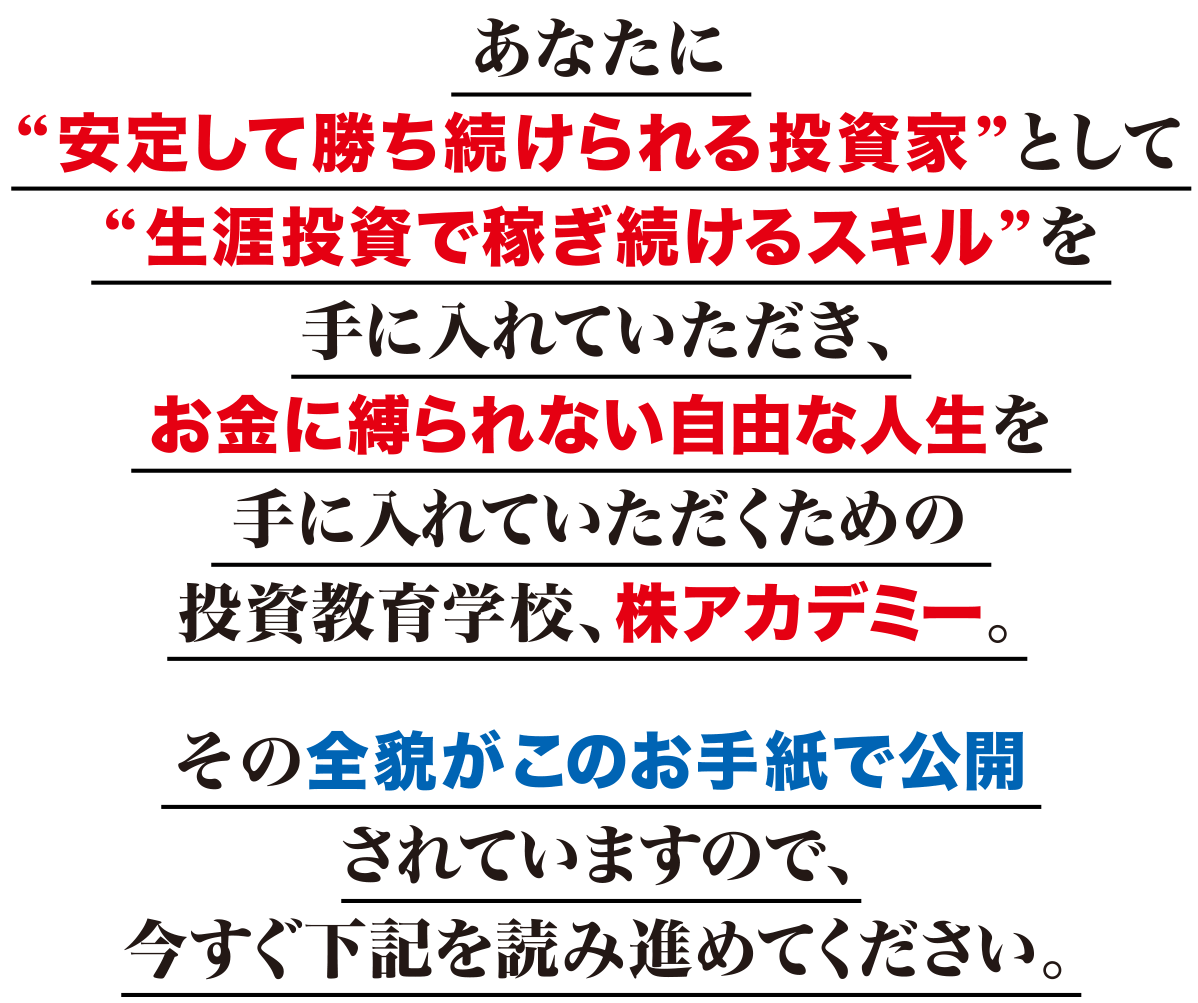 あなたに“安定して勝ち続けられる投資家”として“生涯投資で稼ぎ続けるスキル”を手に入れていただき、お金に縛られない自由な人生を手に入れていただくための投資教育学校、株アカデミー。その全貌がこのお手紙で公開されていますので、今すぐ下記を読み進めてください。